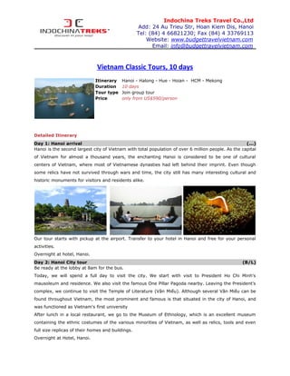 Indochina Treks Travel Co.,Ltd
                                                   Add: 24 Au Trieu Str, Hoan Kiem Dis, Hanoi
                                                   Tel: (84) 4 66821230; Fax (84) 4 33769113
                                                       Website: www.budgettravelvietnam.com
                                                         Email: info@budgettravelvietnam.com



                              Vietnam Classic Tours, 10 days
                             Itinerary    Hanoi - Halong - Hue - Hoian - HCM - Mekong
                             Duration     10 days
                             Tour type    Join group tour
                             Price        only from US$590/person




Detailed Itinerary
Day 1: Hanoi arrival                                                                                 (...)
Hanoi is the second largest city of Vietnam with total population of over 6 million people. As the capital
of Vietnam for almost a thousand years, the enchanting Hanoi is considered to be one of cultural
centers of Vietnam, where most of Vietnamese dynasties had left behind their imprint. Even though
some relics have not survived through wars and time, the city still has many interesting cultural and
historic monuments for visitors and residents alike.




Our tour starts with pickup at the airport. Transfer to your hotel in Hanoi and free for your personal
activities.
Overnight at hotel, Hanoi.
Day 2: Hanoi City tour                                                                             (B/L)
Be ready at the lobby at 8am for the bus.
Today, we will spend a full day to visit the city. We start with visit to President Ho Chi Minh's
mausoleum and residence. We also visit the famous One Pillar Pagoda nearby. Leaving the President's
complex, we continue to visit the Temple of Literature (Văn Miếu). Although several Văn Miếu can be
found throughout Vietnam, the most prominent and famous is that situated in the city of Hanoi, and
was functioned as Vietnam's first university
After lunch in a local restaurant, we go to the Museum of Ethnology, which is an excellent museum
containing the ethnic costumes of the various minorities of Vietnam, as well as relics, tools and even
full size replicas of their homes and buildings.
Overnight at Hotel, Hanoi.
 
