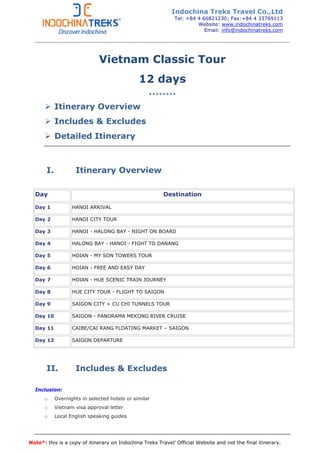 Note*: this is a copy of itinerary on Indochina Treks Travel’ Official Website and not the final itinerary.
Vietnam Classic Tour
12 days
********
Itinerary Overview
Includes & Excludes
Detailed Itinerary
I. Itinerary Overview
Day Destination
Day 1 HANOI ARRIVAL
Day 2 HANOI CITY TOUR
Day 3 HANOI - HALONG BAY - NIGHT ON BOARD
Day 4 HALONG BAY - HANOI - FIGHT TO DANANG
Day 5 HOIAN - MY SON TOWERS TOUR
Day 6 HOIAN - FREE AND EASY DAY
Day 7 HOIAN - HUE SCENIC TRAIN JOURNEY
Day 8 HUE CITY TOUR - FLIGHT TO SAIGON
Day 9 SAIGON CITY + CU CHI TUNNELS TOUR
Day 10 SAIGON - PANORAMA MEKONG RIVER CRUISE
Day 11 CAIBE/CAI RANG FLOATING MARKET – SAIGON
Day 12 SAIGON DEPARTURE
II. Includes & Excludes
Inclusion:
o Overnights in selected hotels or similar
o Vietnam visa approval letter
o Local English speaking guides
Indochina Treks Travel Co.,Ltd
Tel: +84 4 66821230; Fax:+84 4 33769113
Website: www.indochinatreks.com
Email: info@indochinatreks.com
 