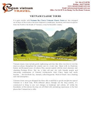 VIETNAM CLASSIC TOURS
It is quite similar with Vietnam Day Tours, Vietnam Classic Tours are also arranged
on all days of the week to the most impressive landscapes, locations, and must-see places
from the North to the South of Vietnam, a tiny but beautiful country.
Vietnam classic tours include gently sightseeing activities that allow travelers to visit the
must-see places throughout the country just in a week time: Hanoi with its illustrious
history and thousand years of culture; Hue, ancient capital with the royal structures and
charming Perfume River; Hoi An, a little old port city with friendly people and
interesting combination of Oriental Architectures from China, Japan and sandy
beaches…; Ho Chi Minh City, formerly called Saigon the ‘Pearl of Orient’, has a bustling
and vital atmosphere.
Vietnam classic tours are designed for those who would like to get the insight into typical
Vietnam in a short time. With different places through out the long country, it’s
constructed to bring to you vast changes in landscape and culture, all within the
boundaries of this nation; the days are all filled with enchanting experiences in the best
places that Vietnam has to offer.
Tel: +84.4.371 85750
Hotline: +84.977102103
www.customvietnamtravel.com
Email: info@customvietnamtravel.com
Office: No 116/32/76 An Duong, Tay Ho, Hanoi, Vietnam
 