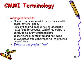 CMMI Terminology
• Managed process

– Planned and executed in accordance with
organizational policy
– Employs skilled people having adequate
resources to produce controlled outputs
– Involves relevant stakeholders
– Is monitored, controlled and reviewed
– Is evaluated for adherence to its process
description
– Exists at the project level

101

 