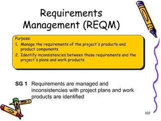 Requirements
Management (REQM)
Purpose:
1. Manage the requirements of the project's products and
product components
2. Identify inconsistencies between those requirements and the
project's plans and work products

SG 1 Requirements are managed and
inconsistencies with project plans and work
products are identified
102

 