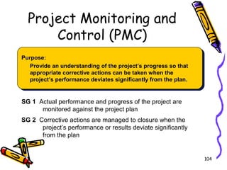 Project Monitoring and
Control (PMC)
Purpose:
Provide an understanding of the project’s progress so that
appropriate corrective actions can be taken when the
project’s performance deviates significantly from the plan.

SG 1 Actual performance and progress of the project are
monitored against the project plan
SG 2 Corrective actions are managed to closure when the
project’s performance or results deviate significantly
from the plan

104

 
