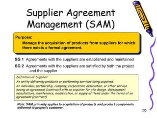 Supplier Agreement
Management (SAM)
Purpose:
Manage the acquisition of products from suppliers for which
there exists a formal agreement.
SG 1 Agreements with the suppliers are established and maintained
SG 2 Agreements with the suppliers are satisfied by both the project
and the supplier
Definition of Supplier:
An entity delivering products or performing services being acquired.
An individual, partnership, company, corporation, association, or other service
having an agreement (contract) with an acquirer for the design, development,
manufacture, maintenance, modification, or supply of items under the terms of an
agreement (contract).
Note: SAM primarily applies to acquisition of products and product components
delivered to project’s customer.

105

 
