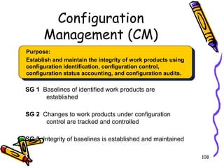 Configuration
Management (CM)
Purpose:
Establish and maintain the integrity of work products using
configuration identification, configuration control,
configuration status accounting, and configuration audits.

SG 1 Baselines of identified work products are
established
SG 2 Changes to work products under configuration
control are tracked and controlled
SG 3 Integrity of baselines is established and maintained
108

 