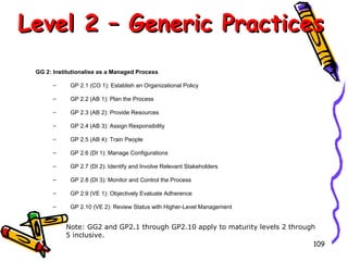 Level 2 – Generic Practices
GG 2: Institutionalise as a Managed Process
–

GP 2.1 (CO 1): Establish an Organizational Policy

–

GP 2.2 (AB 1): Plan the Process

–

GP 2.3 (AB 2): Provide Resources

–

GP 2.4 (AB 3): Assign Responsibility

–

GP 2.5 (AB 4): Train People

–

GP 2.6 (DI 1): Manage Configurations

–

GP 2.7 (DI 2): Identify and Involve Relevant Stakeholders

–

GP 2.8 (DI 3): Monitor and Control the Process

–

GP 2.9 (VE 1): Objectively Evaluate Adherence

–

GP 2.10 (VE 2): Review Status with Higher-Level Management

Note: GG2 and GP2.1 through GP2.10 apply to maturity levels 2 through
5 inclusive.
109

 
