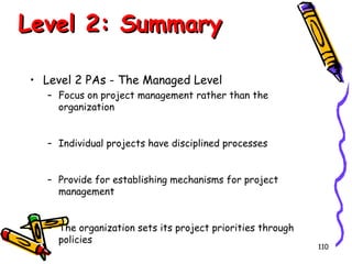Level 2: Summary
• Level 2 PAs - The Managed Level
– Focus on project management rather than the
organization
– Individual projects have disciplined processes
– Provide for establishing mechanisms for project
management
– The organization sets its project priorities through
policies

110

 