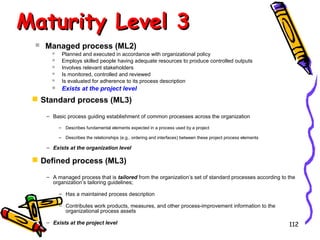 Maturity Level 3


Managed process (ML2)



Planned and executed in accordance with organizational policy
Employs skilled people having adequate resources to produce controlled outputs
Involves relevant stakeholders
Is monitored, controlled and reviewed
Is evaluated for adherence to its process description



Exists at the project level






 Standard process (ML3)
– Basic process guiding establishment of common processes across the organization
– Describes fundamental elements expected in a process used by a project
– Describes the relationships (e.g., ordering and interfaces) between these project process elements

– Exists at the organization level

 Defined process (ML3)
– A managed process that is tailored from the organization’s set of standard processes according to the
organization’s tailoring guidelines;
– Has a maintained process description
– Contributes work products, measures, and other process-improvement information to the
organizational process assets
– Exists at the project level

112

 