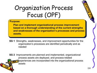 Organization Process
Focus (OPF)
Purpose:
Plan and implement organizational process improvement
based on a thorough understanding of the current strengths
and weaknesses of the organization’s processes and process
assets.
SG 1 Strengths, weaknesses, and improvement opportunities for the
organization’s processes are identified periodically and as
needed
SG 2 Improvements are planned and implemented, organizational
process assets are deployed, and process-related
experiences are incorporated into the organizational process
assets
114

 