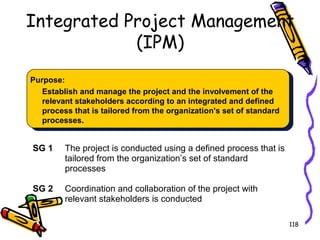 Integrated Project Management
(IPM)
Purpose:
Establish and manage the project and the involvement of the
relevant stakeholders according to an integrated and defined
process that is tailored from the organization's set of standard
processes.

SG 1

The project is conducted using a defined process that is
tailored from the organization’s set of standard
processes

SG 2

Coordination and collaboration of the project with
relevant stakeholders is conducted
118

 