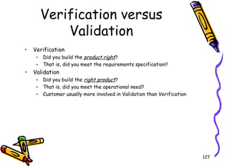 Verification versus
Validation
•

Verification
– Did you build the product right?
– That is, did you meet the requirements specification?

•

Validation
– Did you build the right product?
– That is, did you meet the operational need?
– Customer usually more involved in Validation than Verification

127

 