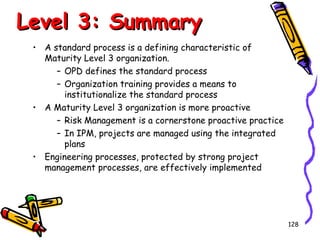 Level 3: Summary
• A standard process is a defining characteristic of
Maturity Level 3 organization.
– OPD defines the standard process
– Organization training provides a means to
institutionalize the standard process
• A Maturity Level 3 organization is more proactive
– Risk Management is a cornerstone proactive practice
– In IPM, projects are managed using the integrated
plans
• Engineering processes, protected by strong project
management processes, are effectively implemented

128

 