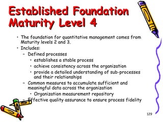 Established Foundation
Maturity Level 4
• The foundation for quantitative management comes from
Maturity levels 2 and 3.
• Includes:
– Defined processes
• establishes a stable process
• achieve consistency across the organization
• provide a detailed understanding of sub-processes
and their relationships
– Common measures to accumulate sufficient and
meaningful data across the organization
• Organization measurement repository
– Effective quality assurance to ensure process fidelity
129

 