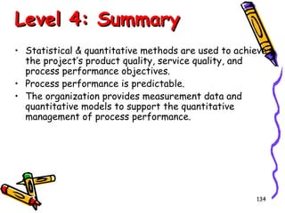 Level 4: Summary
• Statistical & quantitative methods are used to achieve
the project’s product quality, service quality, and
process performance objectives.
• Process performance is predictable.
• The organization provides measurement data and
quantitative models to support the quantitative
management of process performance.

134

 