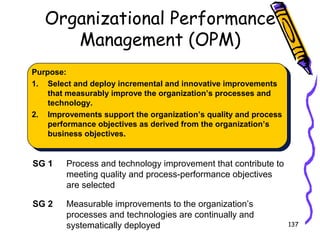 Organizational Performance
Management (OPM)
Purpose:
1. Select and deploy incremental and innovative improvements
that measurably improve the organization’s processes and
technology.
2. Improvements support the organization’s quality and process
performance objectives as derived from the organization’s
business objectives.

SG 1

Process and technology improvement that contribute to
meeting quality and process-performance objectives
are selected

SG 2

Measurable improvements to the organization’s
processes and technologies are continually and
systematically deployed

137

 