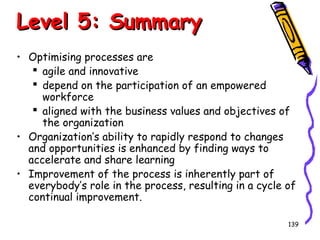 Level 5: Summary
• Optimising processes are
 agile and innovative
 depend on the participation of an empowered
workforce
 aligned with the business values and objectives of
the organization
• Organization’s ability to rapidly respond to changes
and opportunities is enhanced by finding ways to
accelerate and share learning
• Improvement of the process is inherently part of
everybody’s role in the process, resulting in a cycle of
continual improvement.
139

 