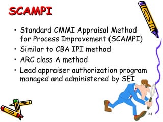 SCAMPI
• Standard CMMI Appraisal Method
for Process Improvement (SCAMPI)
• Similar to CBA IPI method
• ARC class A method
• Lead appraiser authorization program
managed and administered by SEI

141

 