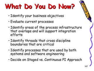 What Do You Do Now?
• Identify your business objectives
• Evaluate current processes
• Identify areas of the process infrastructure
that overlaps and will support integration
efforts
• Identify threads that cross discipline
boundaries that are critical
• Identify processes that are used by both
systems and software engineering
• Decide on Staged vs. Continuous PI Approach
147

 
