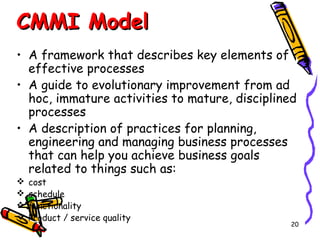 CMMI Model
• A framework that describes key elements of
effective processes
• A guide to evolutionary improvement from ad
hoc, immature activities to mature, disciplined
processes
• A description of practices for planning,
engineering and managing business processes
that can help you achieve business goals
related to things such as:





cost
schedule
functionality
Product / service quality

20

 