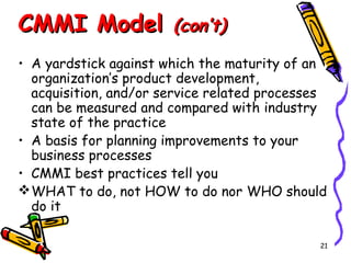 CMMI Model

(con’t)

• A yardstick against which the maturity of an
organization’s product development,
acquisition, and/or service related processes
can be measured and compared with industry
state of the practice
• A basis for planning improvements to your
business processes
• CMMI best practices tell you
 WHAT to do, not HOW to do nor WHO should
do it
21

 