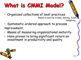 What is CMMI Model?
• Organized collections of best practices

Based on work by Crosby, Deming, Juran,
Humphrey...

• Systematic ordered approach to process
improvement.
• Means of measuring organizational maturity.
• Have proven to bring significant return on
investment in productivity and quality.

23

 