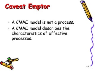 Caveat Emptor
• A CMMI model is not a process.
• A CMMI model describes the
characteristics of effective
processes.

29

 