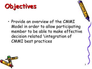 Objectives
• Provide an overview of the CMMI
Model in order to allow participating
member to be able to make effective
decision related integration of
CMMI best practices

3

 