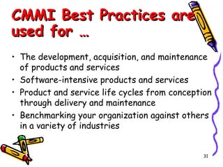 CMMI Best Practices are
used for …
• The development, acquisition, and maintenance
of products and services
• Software-intensive products and services
• Product and service life cycles from conception
through delivery and maintenance
• Benchmarking your organization against others
in a variety of industries

31

 
