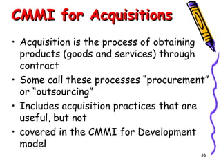 CMMI for Acquisitions
• Acquisition is the process of obtaining
products (goods and services) through
contract
• Some call these processes “procurement”
or “outsourcing”
• Includes acquisition practices that are
useful, but not
• covered in the CMMI for Development
model
36

 