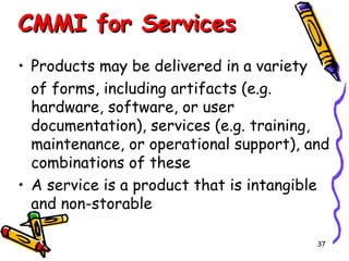 CMMI for Services
• Products may be delivered in a variety
of forms, including artifacts (e.g.
hardware, software, or user
documentation), services (e.g. training,
maintenance, or operational support), and
combinations of these
• A service is a product that is intangible
and non-storable
37

 