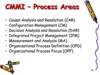 CMMI – Process Areas
•
•
•
•
•
•
•

Causal Analysis and Resolution (CAR)
Configuration Management (CM)
Decision Analysis and Resolution (DAR)
Integrated Project Management (IPM)
Measurement and Analysis (MA)
Organizational Process Definition (OPD)
Organizational Process Focus (OPF)

39

 