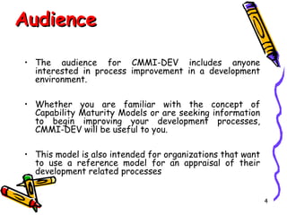 Audience
• The audience for CMMI-DEV includes anyone
interested in process improvement in a development
environment.
• Whether you are familiar with the concept of
Capability Maturity Models or are seeking information
to begin improving your development processes,
CMMI-DEV will be useful to you.
• This model is also intended for organizations that want
to use a reference model for an appraisal of their
development related processes
4

 