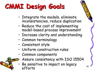 CMMI Design Goals
• Integrate the models, eliminate
inconsistencies, reduce duplication
• Reduce the cost of implementing
model-based process improvement
• Increase clarity and understanding
• Common terminology
• Consistent style
• Uniform construction rules
• Common components
• Assure consistency with ISO 15504
• Be sensitive to impact on legacy
efforts

42

 