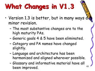 What Changes in V1.3
• Version 1.3 is better, but in many ways a
minor revision.
– The most substantive changes are to the
high maturity PAs.
– Generic goals 4 & 5 have been eliminated.
– Category and PA names have changed
slightly.
– Language and architecture has been
harmonized and aligned wherever possible.
– Glossary and informative material have all
43
been improved.

 