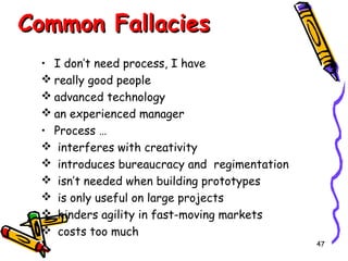 Common Fallacies
• I don’t need process, I have
 really good people
 advanced technology
 an experienced manager
• Process …
 interferes with creativity
 introduces bureaucracy and regimentation
 isn’t needed when building prototypes
 is only useful on large projects
 hinders agility in fast-moving markets
 costs too much
47

 