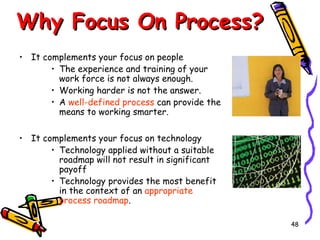 Why Focus On Process?
• It complements your focus on people
• The experience and training of your
work force is not always enough.
• Working harder is not the answer.
• A well-defined process can provide the
means to working smarter.
• It complements your focus on technology
• Technology applied without a suitable
roadmap will not result in significant
payoff
• Technology provides the most benefit
in the context of an appropriate
process roadmap.
48

 