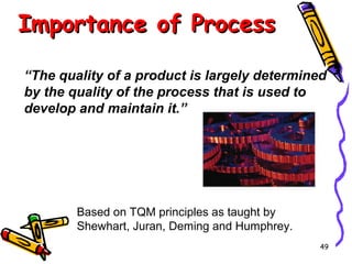 Importance of Process
“The quality of a product is largely determined
by the quality of the process that is used to
develop and maintain it.”

Based on TQM principles as taught by
Shewhart, Juran, Deming and Humphrey.
49

 