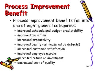 Process Improvement
Benefit

• Process improvement benefits fall into
one of eight general categories:
–
–
–
–
–
–
–
–

improved schedule and budget predictability
improved cycle time
increased productivity
improved quality (as measured by defects)
increased customer satisfaction
improved employee morale
increased return on investment
decreased cost of quality
50

 
