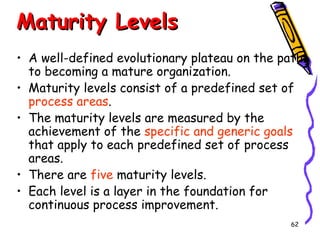 Maturity Levels
• A well-defined evolutionary plateau on the path
to becoming a mature organization.
• Maturity levels consist of a predefined set of
process areas.
• The maturity levels are measured by the
achievement of the specific and generic goals
that apply to each predefined set of process
areas.
• There are five maturity levels.
• Each level is a layer in the foundation for
continuous process improvement.
62

 