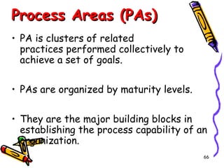 Process Areas (PAs)
• PA is clusters of related
practices performed collectively to
achieve a set of goals.
• PAs are organized by maturity levels.
• They are the major building blocks in
establishing the process capability of an
organization.
66

 