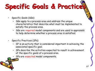 Specific Goals & Practices
•

Specific Goals (SGs)
– SGs apply to a process area and address the unique
characteristics that describe what must be implemented to
satisfy the process area.
– SGs are required model components and are used in appraisals
to help determine whether a process area is satisfied.

•

Specific Practices (SPs)
– SP is an activity that is considered important in achieving the
associated specific goal.
– SPs describe the activities expected to result in achievement
of the specific goals of a process area.
– SPs are expected model components.

67

 