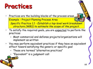Practices
• Practices are the building blocks of the process areas
Example - Project Planning Process Area
Specific Practice 1.1 - Establish a top-level work breakdown
structure (WBS) to estimate the scope of the project.
• To satisfy the required goals, you are expected to perform the
practices
– Most commercial and defense projects/organizations will
implement as written
• You may perform equivalent practices if they have an equivalent
effect toward satisfying the generic or specific goal
– These are termed “alternative practices”
– “Equivalent” is a judgment call

68

 