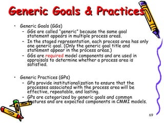 Generic Goals & Practices
• Generic Goals (GGs)
– GGs are called “generic” because the same goal
statement appears in multiple process areas.
– In the staged representation, each process area has only
one generic goal. (Only the generic goal title and
statement appear in the process areas.)
– GGs are required model components and are used in
appraisals to determine whether a process area is
satisfied.
• Generic Practices (GPs)
– GPs provide institutionalization to ensure that the
processes associated with the process area will be
effective, repeatable, and lasting.
– GPs are categorized by generic goals and common
features and are expected components in CMMI models.
69

 
