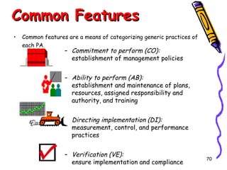 Common Features
•

Common features are a means of categorizing generic practices of
each PA.

– Commitment to perform (CO):
establishment of management policies

– Ability to perform (AB):
establishment and maintenance of plans,
resources, assigned responsibility and
authority, and training
– Directing implementation (DI):
measurement, control, and performance
practices
– Verification (VE):
ensure implementation and compliance

70

 