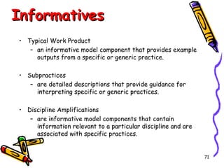 Informatives
• Typical Work Product
– an informative model component that provides example
outputs from a specific or generic practice.
• Subpractices
– are detailed descriptions that provide guidance for
interpreting specific or generic practices.
• Discipline Amplifications
– are informative model components that contain
information relevant to a particular discipline and are
associated with specific practices.

71

 