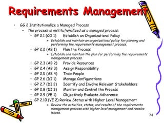 Requirements Management
•

GG 2 Institutionalize a Managed Process
– The process is institutionalized as a managed process.
Establish an Organizational Policy
• GP 2.1 (CO 1)

» Establish and maintain an organizational policy for planning and
performing the requirements management process.

• GP 2.2 (AB 1)

Plan the Process

» Establish and maintain the plan for performing the requirements
management process.

•
•
•
•
•
•
•
•

GP 2.3 (AB 2)
Provide Resources
GP 2.4 (AB 3)
Assign Responsibility
GP 2.5 (AB 4)
Train People
GP 2.6 (DI 1)
Manage Configurations
GP 2.7 (DI 2)
Identify and Involve Relevant Stakeholders
GP 2.8 (DI 3)
Monitor and Control the Process
GP 2.9 (VE 1)
Objectively Evaluate Adherence
GP 2.10 (VE 2) Review Status with Higher Level Management
» Review the activities, status, and results of the requirements
management process with higher level management and resolve
issues.

74

 