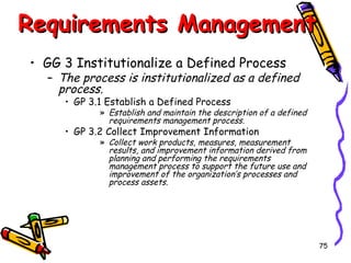 Requirements Management
• GG 3 Institutionalize a Defined Process

– The process is institutionalized as a defined
process.
• GP 3.1 Establish a Defined Process

» Establish and maintain the description of a defined
requirements management process.

• GP 3.2 Collect Improvement Information

» Collect work products, measures, measurement
results, and improvement information derived from
planning and performing the requirements
management process to support the future use and
improvement of the organization’s processes and
process assets.

75

 