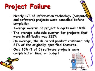 Project Failure
• Nearly 1/3 of information technology (computer
and software) projects were cancelled before
completion
• Average overrun of project budgets was 189%
• The average schedule overrun for projects that
were in difficulty was 222%
• On average, the delivered product contained only
61% of the originally-specified features.
• Only 16% (1 of 6) software projects were
completed on time, on budget

8

 