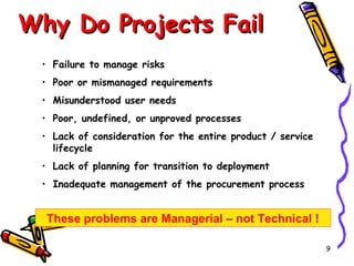 Why Do Projects Fail
• Failure to manage risks
• Poor or mismanaged requirements
• Misunderstood user needs
• Poor, undefined, or unproved processes
• Lack of consideration for the entire product / service
lifecycle
• Lack of planning for transition to deployment
• Inadequate management of the procurement process

These problems are Managerial – not Technical !
9

 