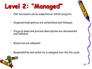 Level 2: “Managed”
•

Past successes can be expected on similar projects.

•

Organizational policies are established and followed.

•

Projects plans and process descriptions are documented
and followed.

•

Resources are adequate

•

Responsibility and authority is assigned over the life cycle.

99

 