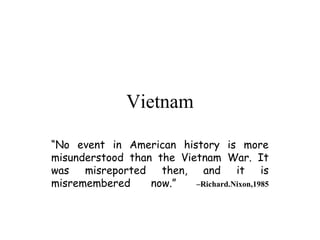 Vietnam

“No event in American history is more
misunderstood than the Vietnam War. It
was misreported then, and it is
misremembered     now.”   –Richard.Nixon,1985
 